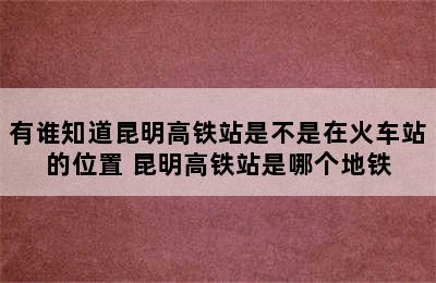 有谁知道昆明高铁站是不是在火车站的位置 昆明高铁站是哪个地铁